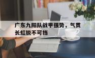 关于广东九阳队战甲强势，气贯长虹锐不可挡的信息